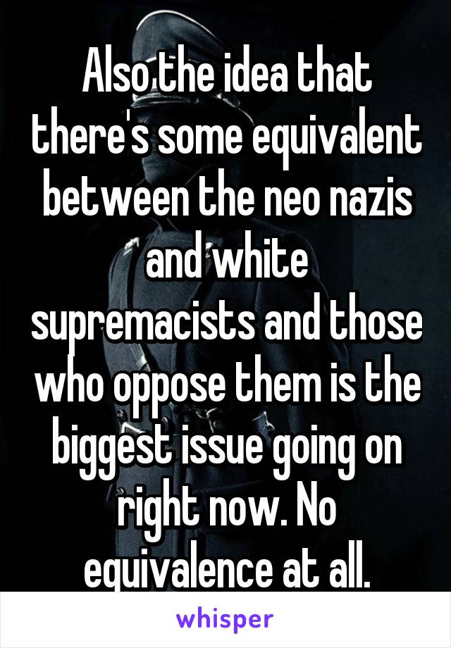 Also the idea that there's some equivalent between the neo nazis and white supremacists and those who oppose them is the biggest issue going on right now. No equivalence at all.