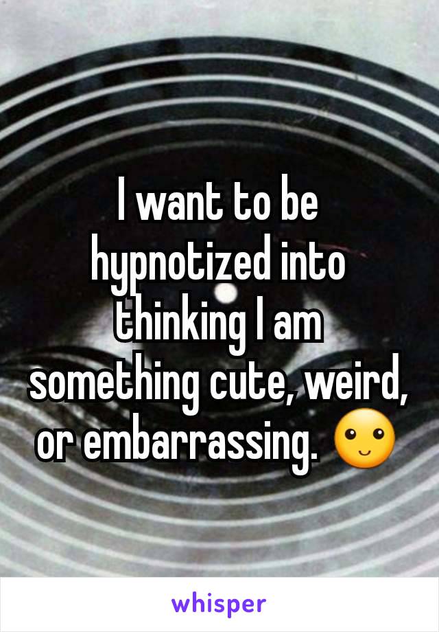 I want to be hypnotized into thinking I am something cute, weird, or embarrassing. 🙂