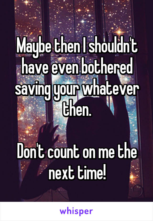 Maybe then I shouldn't have even bothered saving your whatever then.

Don't count on me the next time!