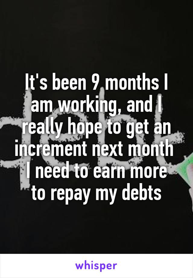 It's been 9 months I am working, and I really hope to get an increment next month 
I need to earn more to repay my debts