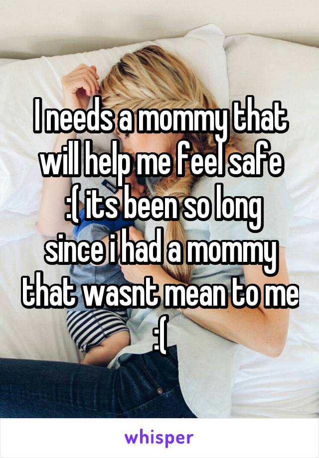 I needs a mommy that will help me feel safe
 :( its been so long since i had a mommy that wasnt mean to me :(