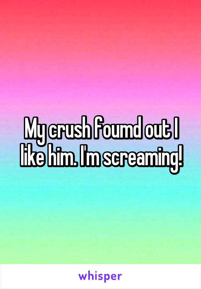 My crush foumd out I like him. I'm screaming!