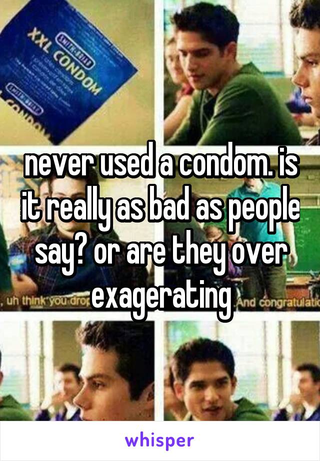 never used a condom. is it really as bad as people say? or are they over exagerating