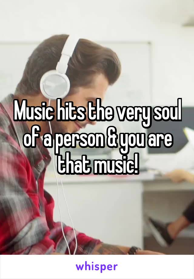 Music hits the very soul of a person & you are that music!