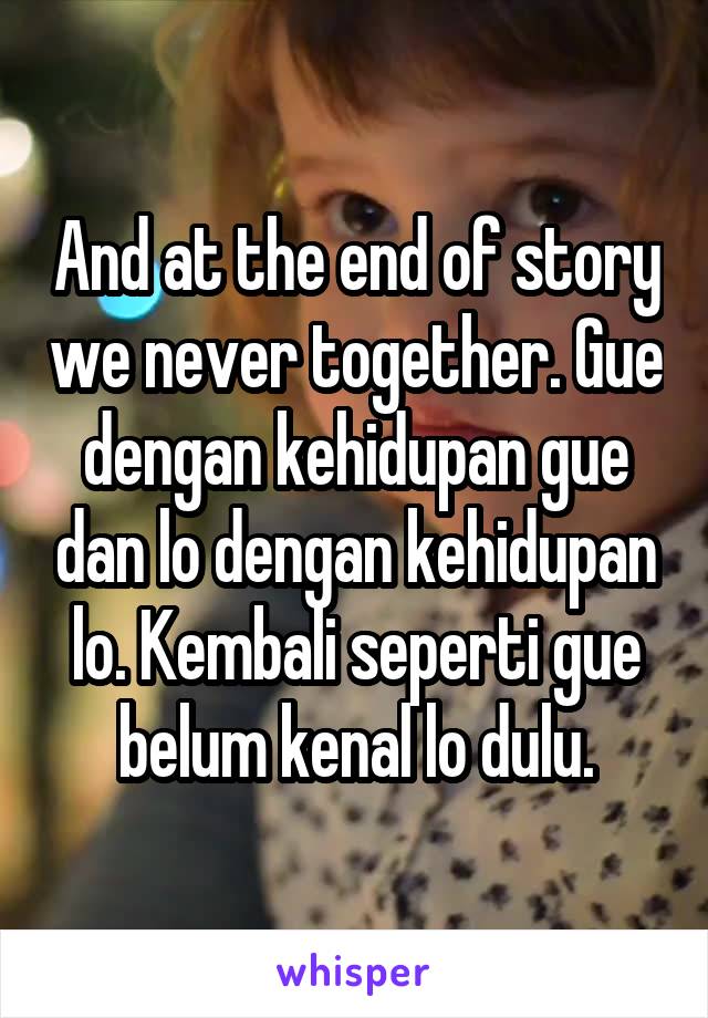 And at the end of story we never together. Gue dengan kehidupan gue dan lo dengan kehidupan lo. Kembali seperti gue belum kenal lo dulu.