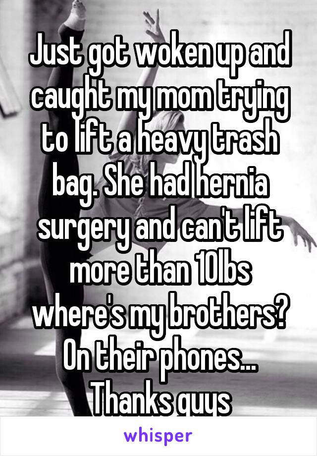 Just got woken up and caught my mom trying to lift a heavy trash bag. She had hernia surgery and can't lift more than 10lbs where's my brothers? On their phones... Thanks guys