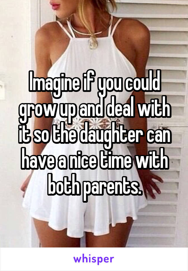 Imagine if you could grow up and deal with it so the daughter can have a nice time with both parents.