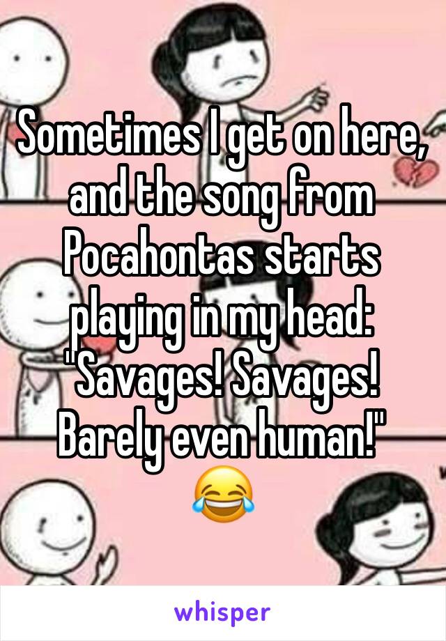 Sometimes I get on here, and the song from Pocahontas starts playing in my head: "Savages! Savages! Barely even human!"
😂