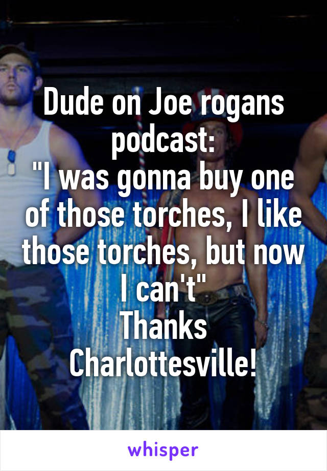 Dude on Joe rogans podcast:
"I was gonna buy one of those torches, I like those torches, but now I can't"
Thanks Charlottesville!