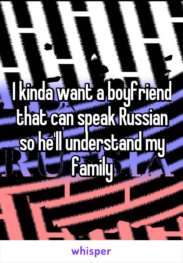 I kinda want a boyfriend that can speak Russian so he'll understand my family