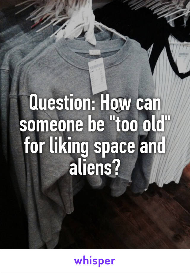 Question: How can someone be "too old" for liking space and aliens?