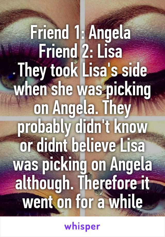 Friend 1: Angela 
Friend 2: Lisa 
They took Lisa's side when she was picking on Angela. They probably didn't know or didnt believe Lisa was picking on Angela although. Therefore it went on for a while