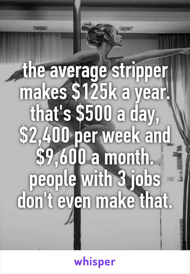 the average stripper makes $125k a year. that's $500 a day, $2,400 per week and $9,600 a month. people with 3 jobs don't even make that.