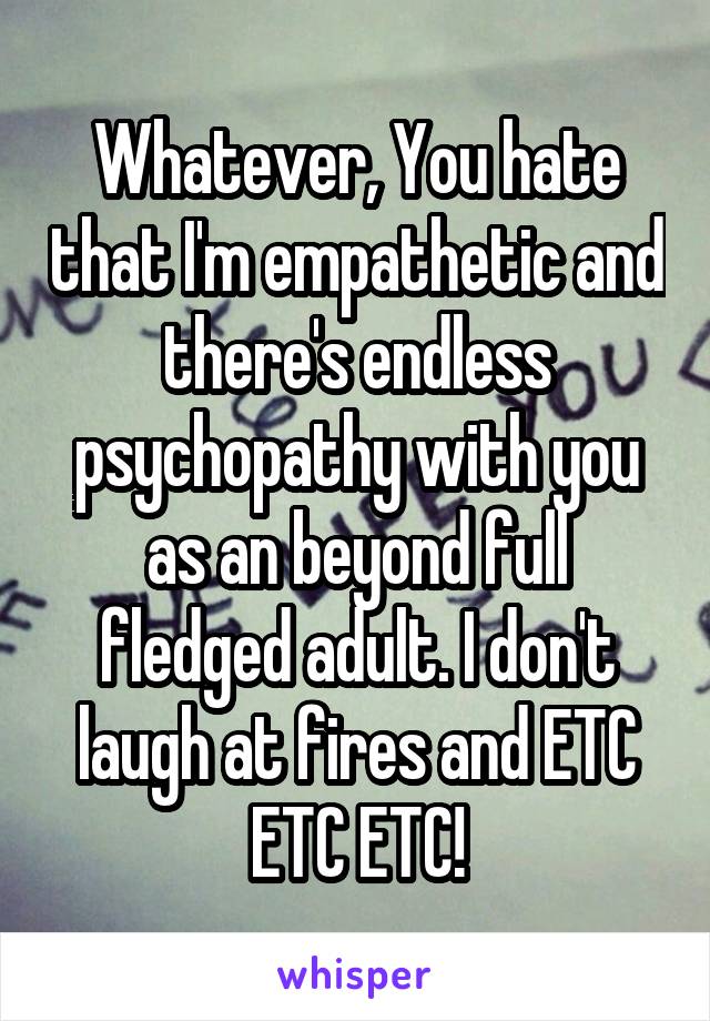 Whatever, You hate that I'm empathetic and there's endless psychopathy with you as an beyond full fledged adult. I don't laugh at fires and ETC ETC ETC!