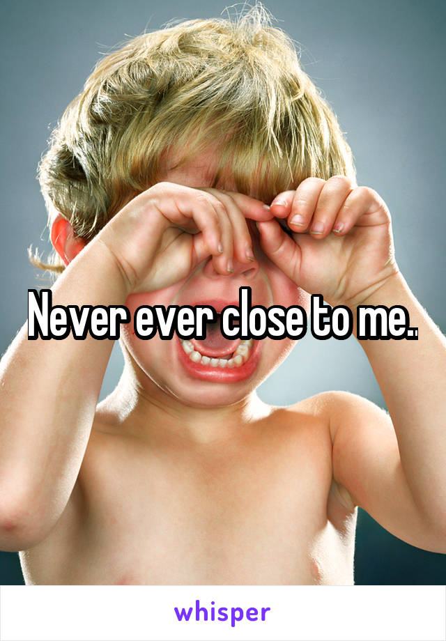 Never ever close to me..