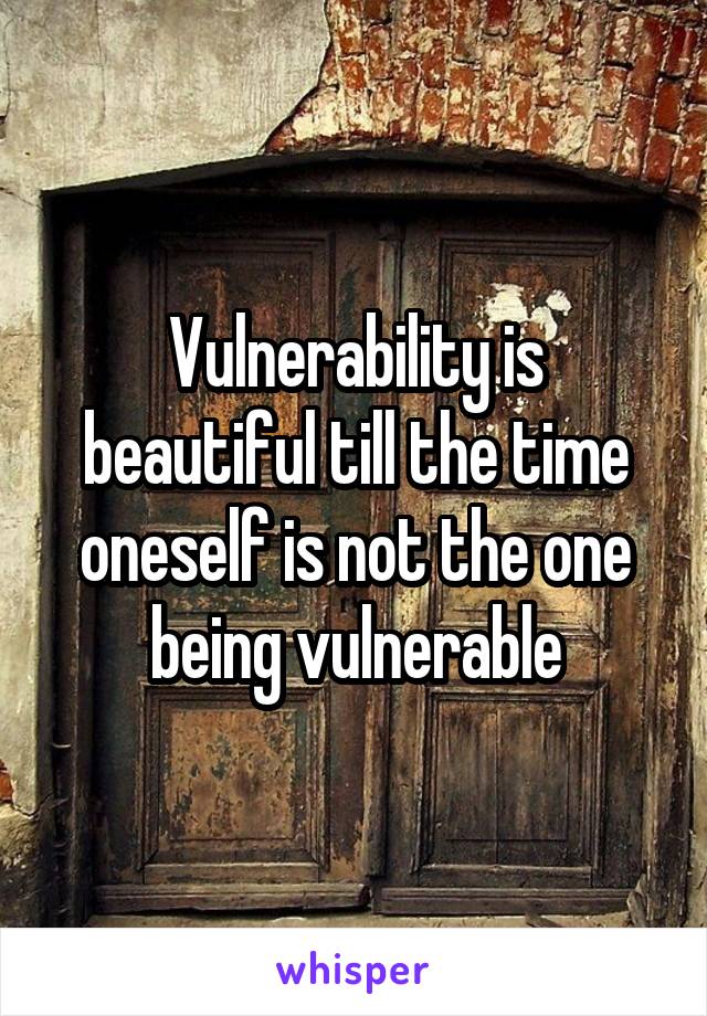 Vulnerability is beautiful till the time oneself is not the one being vulnerable