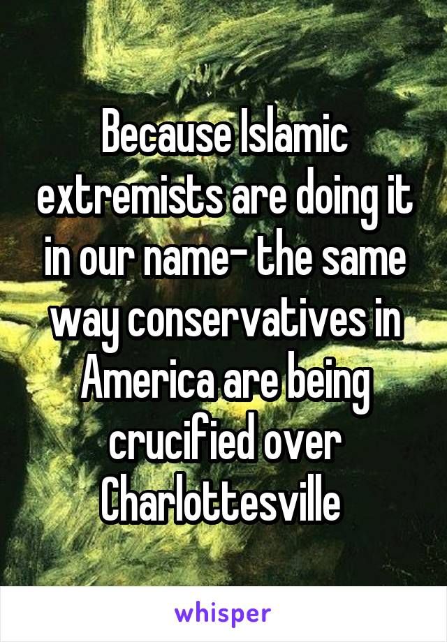 Because Islamic extremists are doing it in our name- the same way conservatives in America are being crucified over Charlottesville 