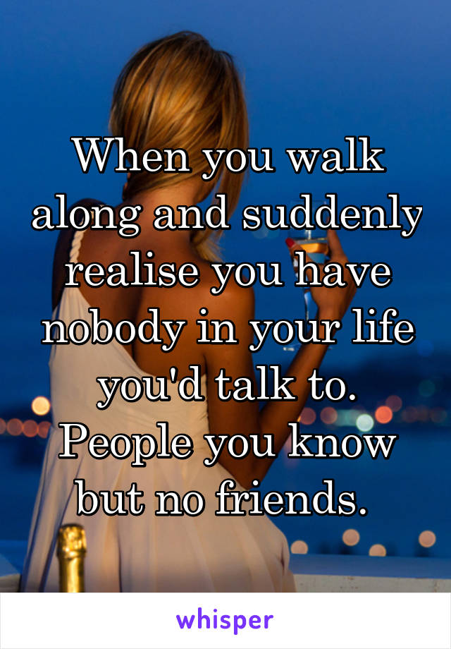 When you walk along and suddenly realise you have nobody in your life you'd talk to. People you know but no friends. 