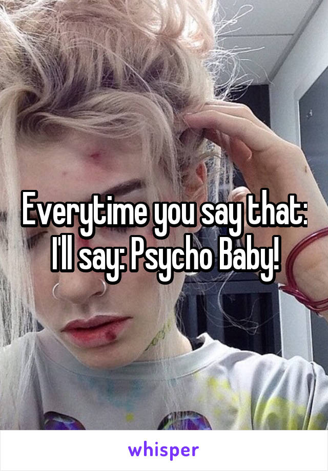 Everytime you say that: I'll say: Psycho Baby!