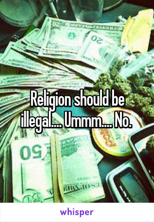 Religion should be illegal.... Ummm.... No. 