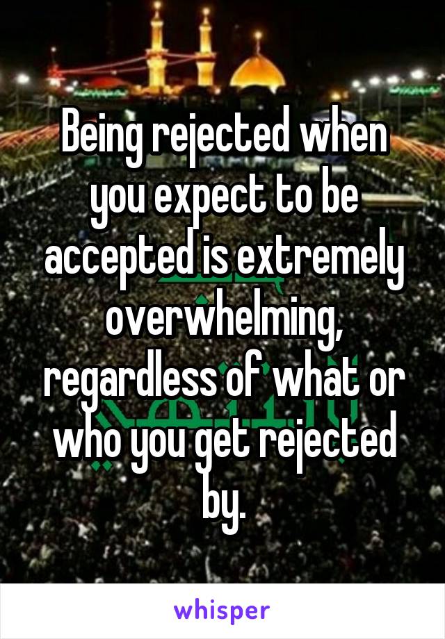 Being rejected when you expect to be accepted is extremely overwhelming, regardless of what or who you get rejected by.