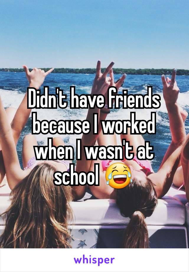 Didn't have friends because I worked when I wasn't at school 😂