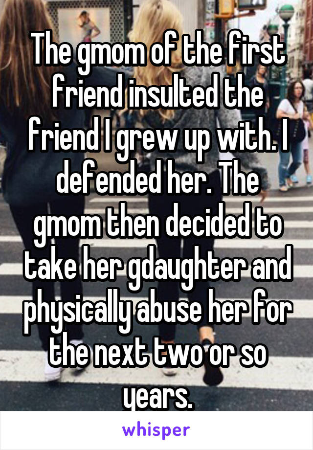 The gmom of the first friend insulted the friend I grew up with. I defended her. The gmom then decided to take her gdaughter and physically abuse her for the next two or so years.