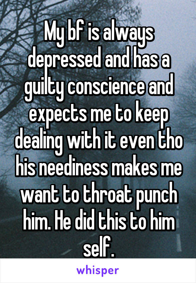 My bf is always depressed and has a guilty conscience and expects me to keep dealing with it even tho his neediness makes me want to throat punch him. He did this to him self.