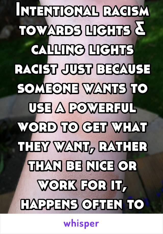 Intentional racism towards lights & calling lights racist just because someone wants to use a powerful word to get what they want, rather than be nice or work for it, happens often to me.