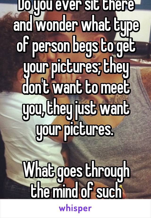 Do you ever sit there and wonder what type of person begs to get your pictures; they don't want to meet you, they just want your pictures. 

What goes through the mind of such people?