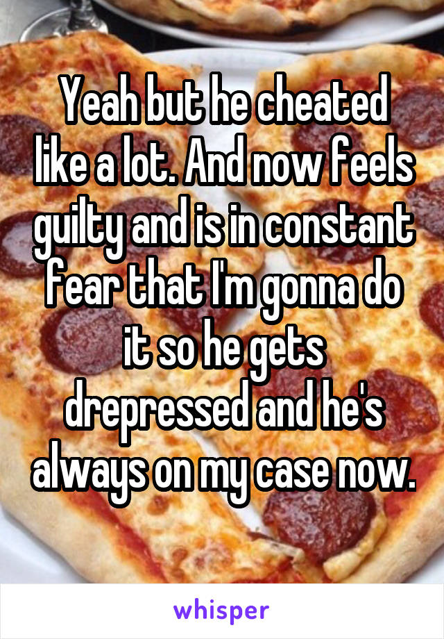 Yeah but he cheated like a lot. And now feels guilty and is in constant fear that I'm gonna do it so he gets drepressed and he's always on my case now. 