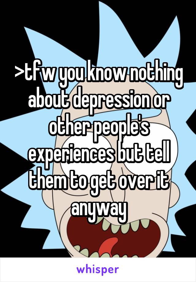 >tfw you know nothing about depression or other people's experiences but tell them to get over it anyway