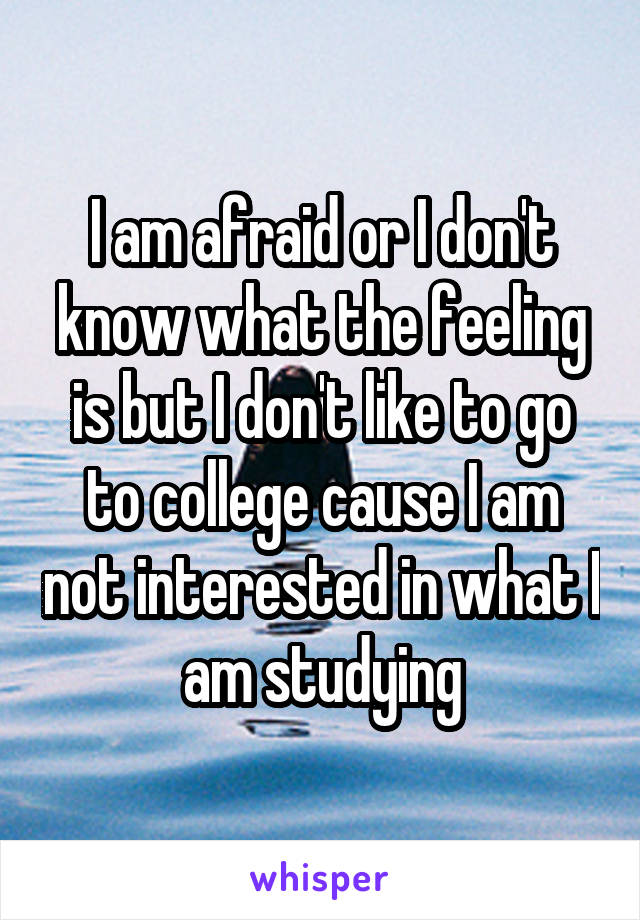 I am afraid or I don't know what the feeling is but I don't like to go to college cause I am not interested in what I am studying