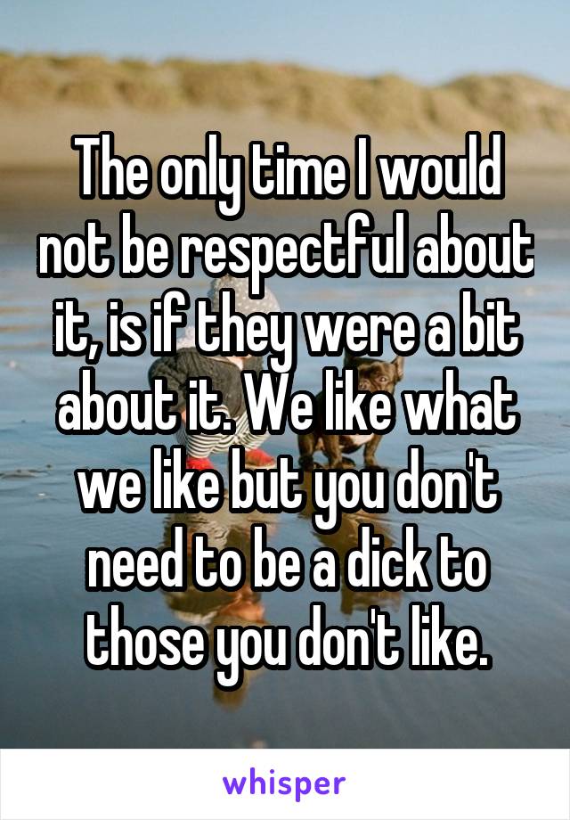 The only time I would not be respectful about it, is if they were a bit about it. We like what we like but you don't need to be a dick to those you don't like.