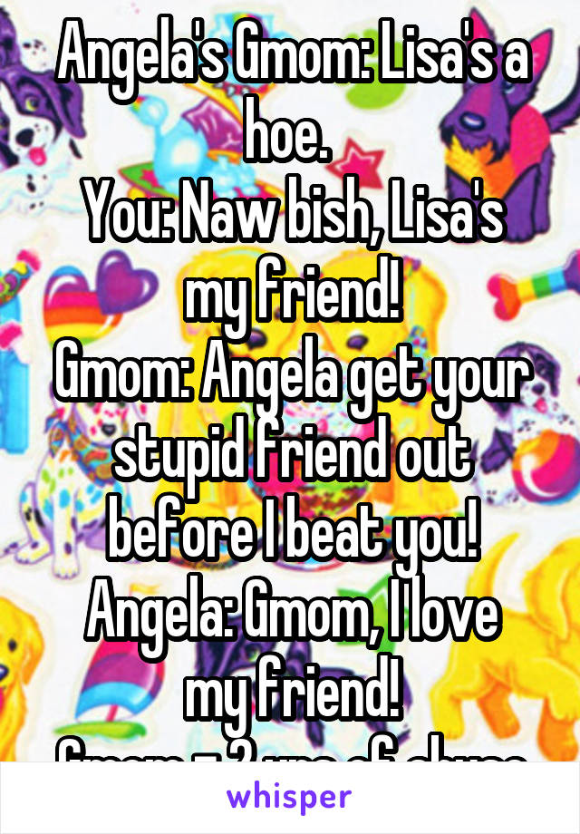 Angela's Gmom: Lisa's a hoe. 
You: Naw bish, Lisa's my friend!
Gmom: Angela get your stupid friend out before I beat you!
Angela: Gmom, I love my friend!
Gmom = 2 yrs of abuse