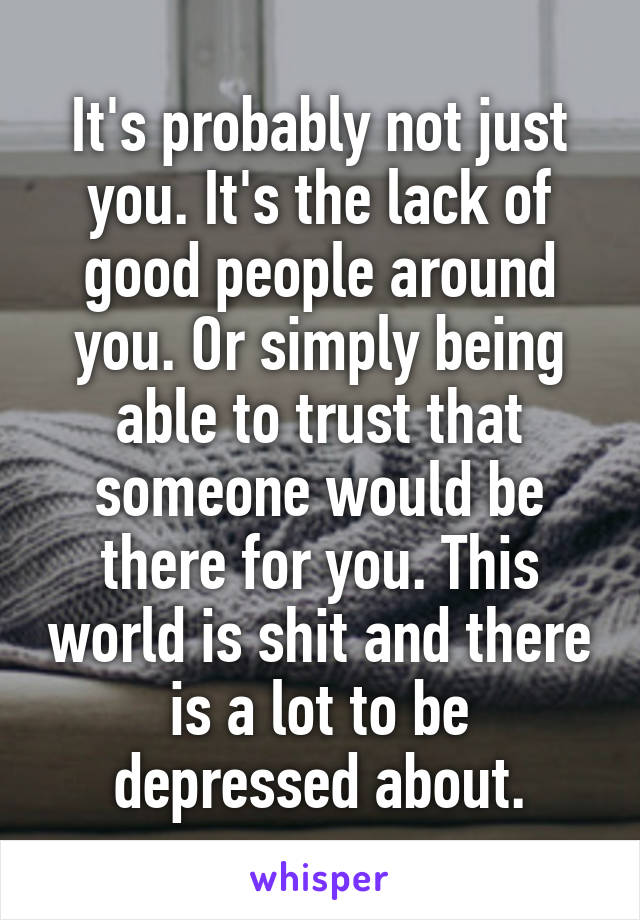 It's probably not just you. It's the lack of good people around you. Or simply being able to trust that someone would be there for you. This world is shit and there is a lot to be depressed about.