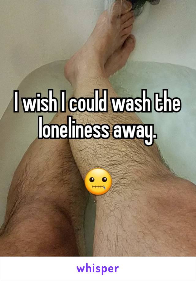 I wish I could wash the loneliness away.

🤐