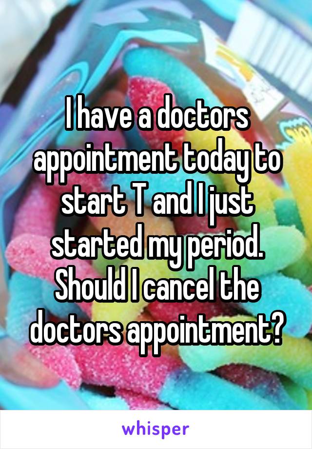 I have a doctors appointment today to start T and I just started my period. Should I cancel the doctors appointment?