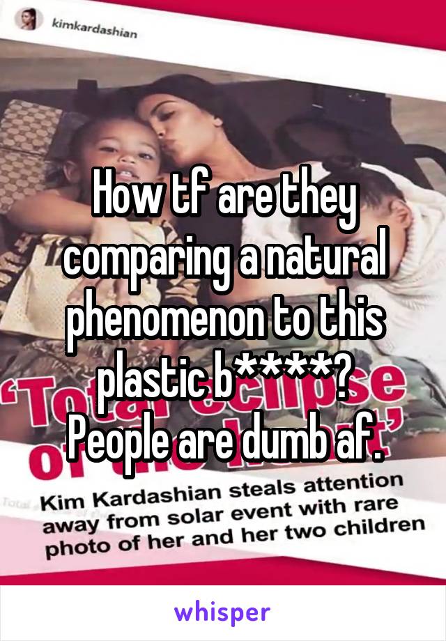 How tf are they comparing a natural phenomenon to this plastic b****?
People are dumb af.