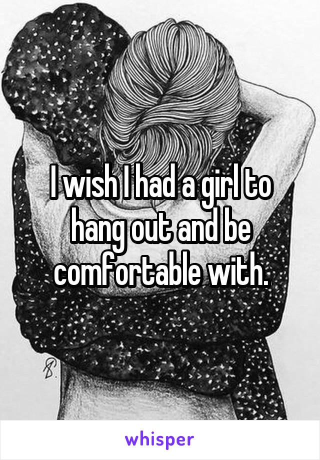 I wish I had a girl to hang out and be comfortable with.