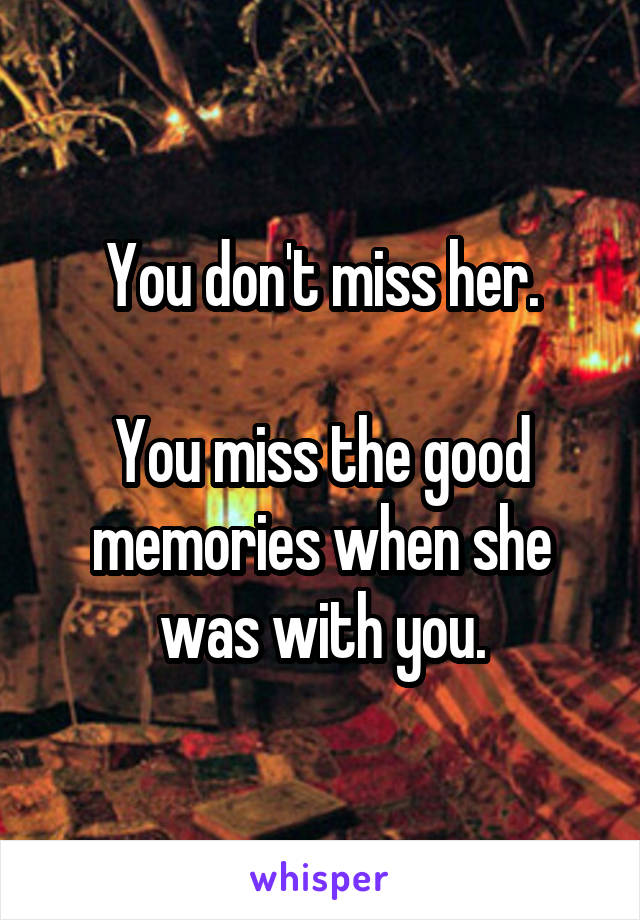 You don't miss her.

You miss the good memories when she was with you.