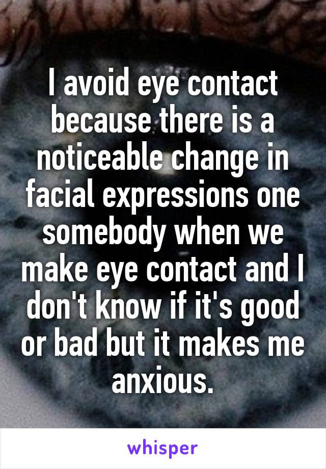 I avoid eye contact because there is a noticeable change in facial expressions one somebody when we make eye contact and I don't know if it's good or bad but it makes me anxious.