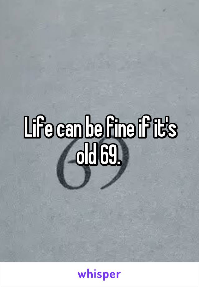 Life can be fine if it's old 69. 