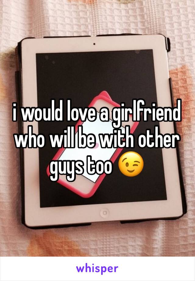 i would love a girlfriend who will be with other guys too 😉