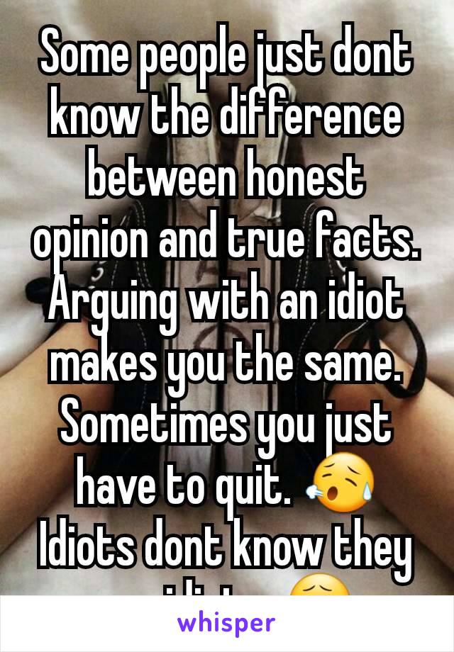 Some people just dont know the difference between honest opinion and true facts. Arguing with an idiot makes you the same. Sometimes you just have to quit. 😥 Idiots dont know they are idiots. 😧