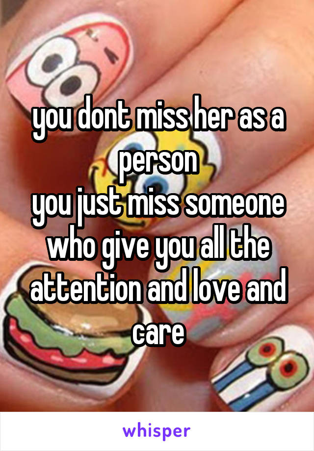 you dont miss her as a person
you just miss someone who give you all the attention and love and care