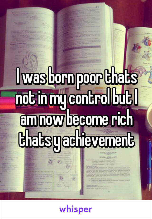 I was born poor thats not in my control but I am now become rich thats y achievement