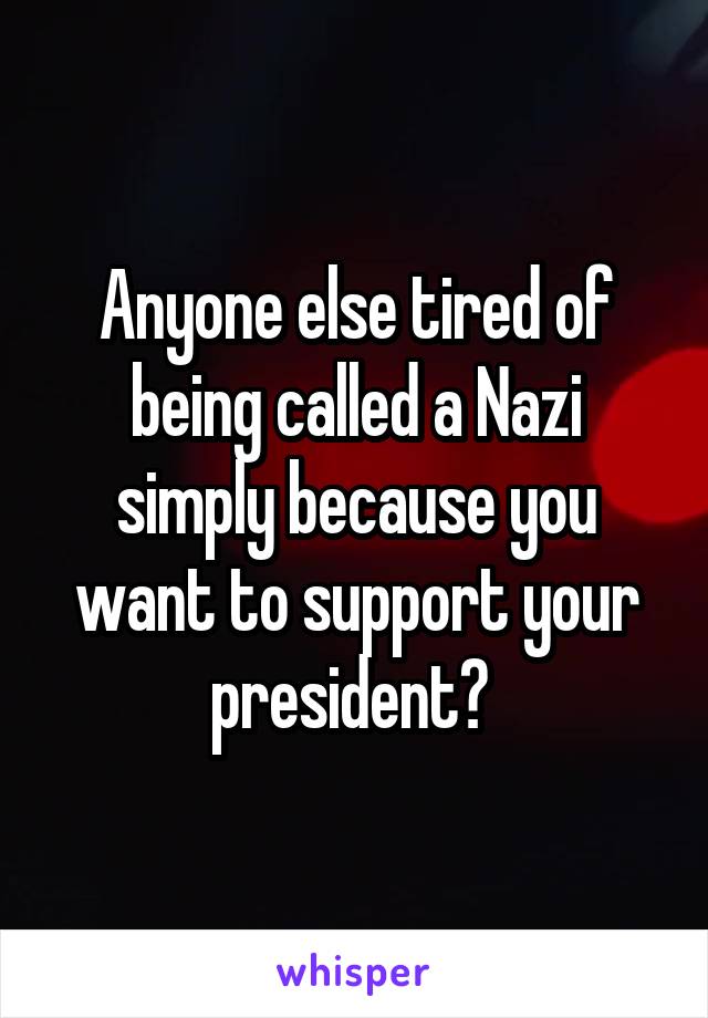 Anyone else tired of being called a Nazi simply because you want to support your president? 