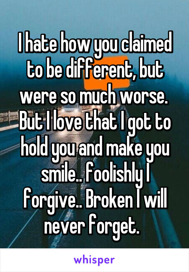 I hate how you claimed to be different, but were so much worse. 
But I love that I got to hold you and make you smile.. foolishly I forgive.. Broken I will never forget.  