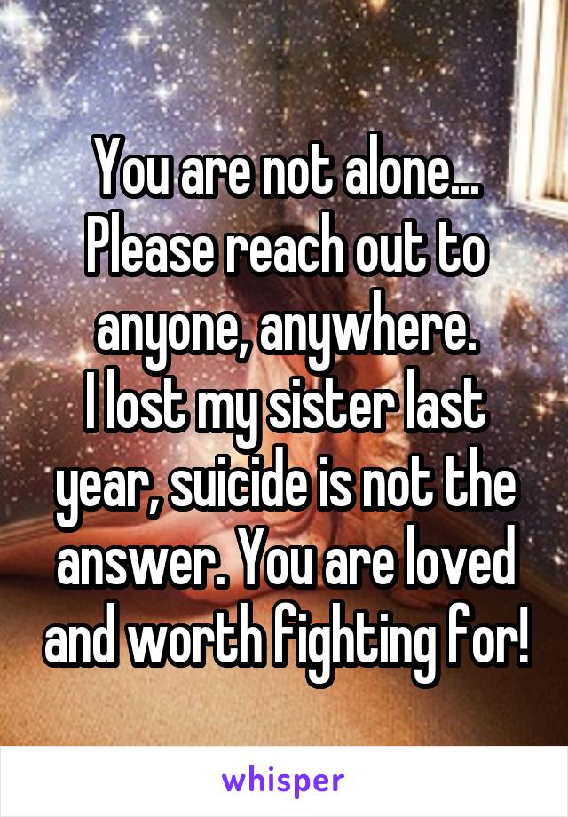 You are not alone...
Please reach out to anyone, anywhere.
I lost my sister last year, suicide is not the answer. You are loved and worth fighting for!